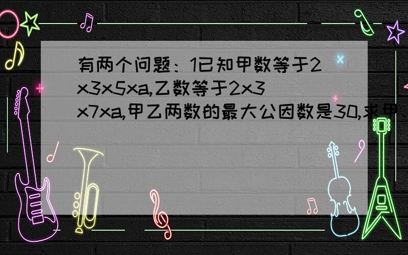 有两个问题：1已知甲数等于2x3x5xa,乙数等于2x3x7xa,甲乙两数的最大公因数是30,求甲、乙两数和a2.求两个自然数,使它们的和为84,它们的最大公因数为12.