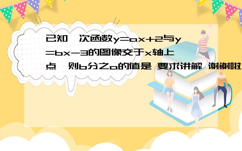 已知一次函数y=ax+2与y=bx-3的图像交于x轴上一点,则b分之a的值是 要求讲解 谢谢啦急急急急急急