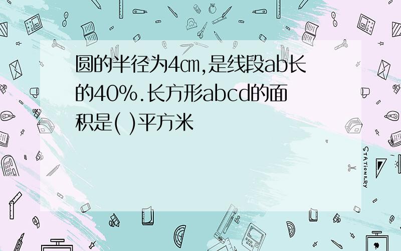 圆的半径为4㎝,是线段ab长的40%.长方形abcd的面积是( )平方米