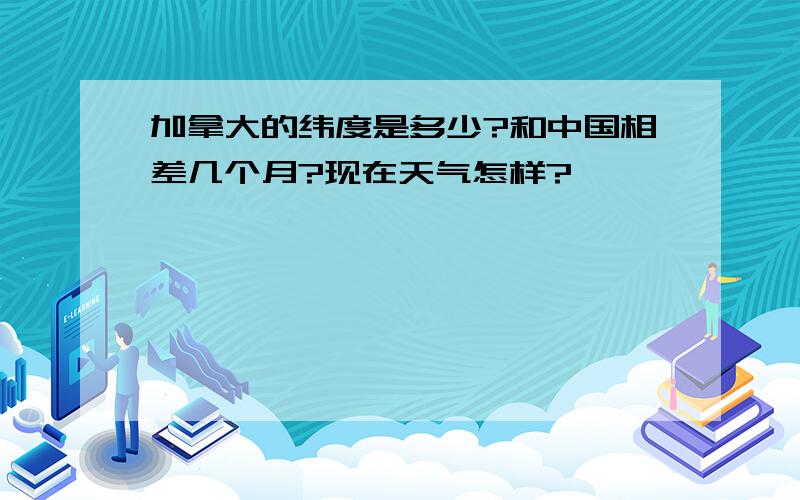 加拿大的纬度是多少?和中国相差几个月?现在天气怎样?