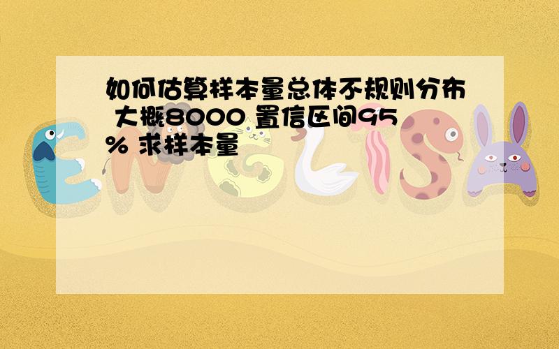 如何估算样本量总体不规则分布 大概8000 置信区间95% 求样本量