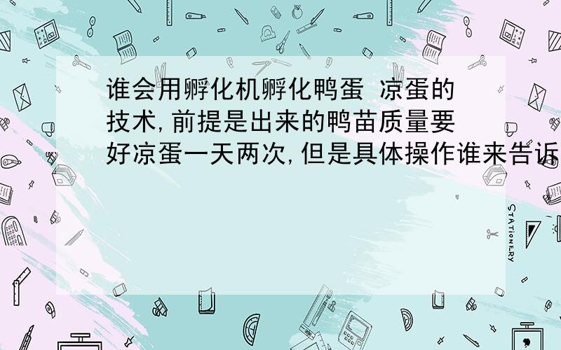 谁会用孵化机孵化鸭蛋 凉蛋的技术,前提是出来的鸭苗质量要好凉蛋一天两次,但是具体操作谁来告诉我啊?