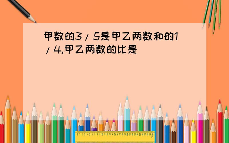 甲数的3/5是甲乙两数和的1/4,甲乙两数的比是（ ）