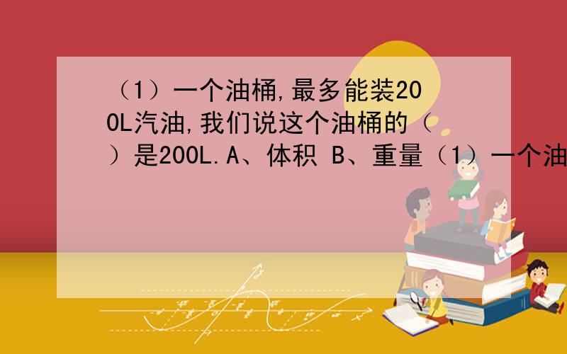 （1）一个油桶,最多能装200L汽油,我们说这个油桶的（）是200L.A、体积 B、重量（1）一个油桶,最多能装200L汽油,我们说这个油桶的（）是200L.A、体积 B、重量 C、容积 （2）一个矿泉水瓶的容积