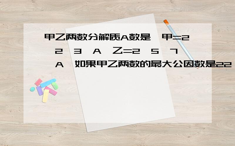 甲乙两数分解质A数是,甲=2*2*3*A,乙=2*5*7*A,如果甲乙两数的最大公因数是22,那么A=【 2】