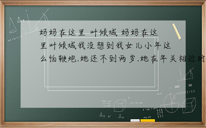 妈妈在这里 叶倾城 妈妈在这里叶倾城我没想到我女儿小年这么怕鞭炮.她还不到两岁.她在年关相近时分出生,我的整个月子里,窗外都鞭炮连天,街道入夜,仍被烟花照得一如白日——她在小襁