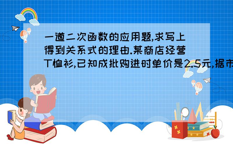 一道二次函数的应用题,求写上得到关系式的理由.某商店经营T恤衫,已知成批购进时单价是2.5元,据市场调查,销售量与销售单价满足下单价是13.5元时,销售量是500件,而单价每降低1元,既可以多