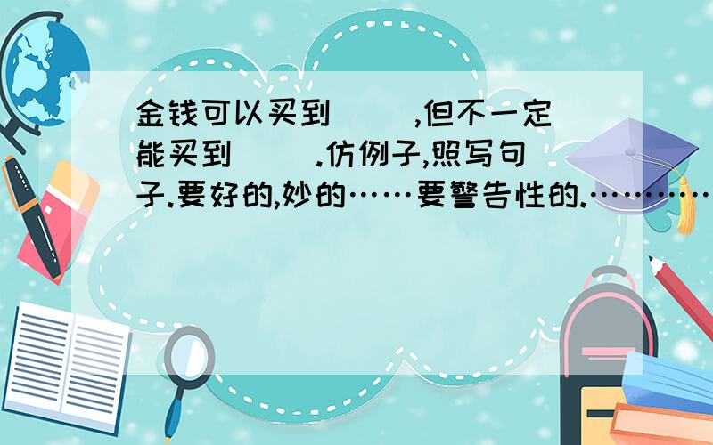 金钱可以买到（ ）,但不一定能买到（ ）.仿例子,照写句子.要好的,妙的……要警告性的.…………(急……）