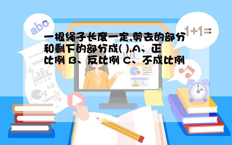 一根绳子长度一定,剪去的部分和剩下的部分成( ).A、正比例 B、反比例 C、不成比例