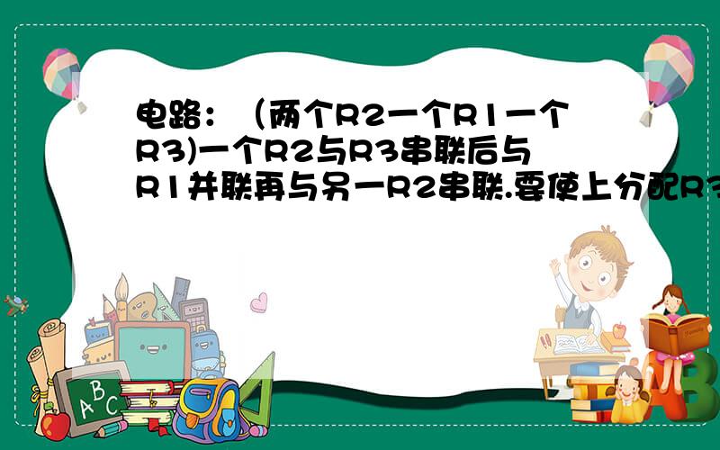 电路：（两个R2一个R1一个R3)一个R2与R3串联后与R1并联再与另一R2串联.要使上分配R3的电压是R3...电路：（两个R2一个R1一个R3)一个R2与R3串联后与R1并联再与另一R2串联.要使上分配R3的电压是R3直