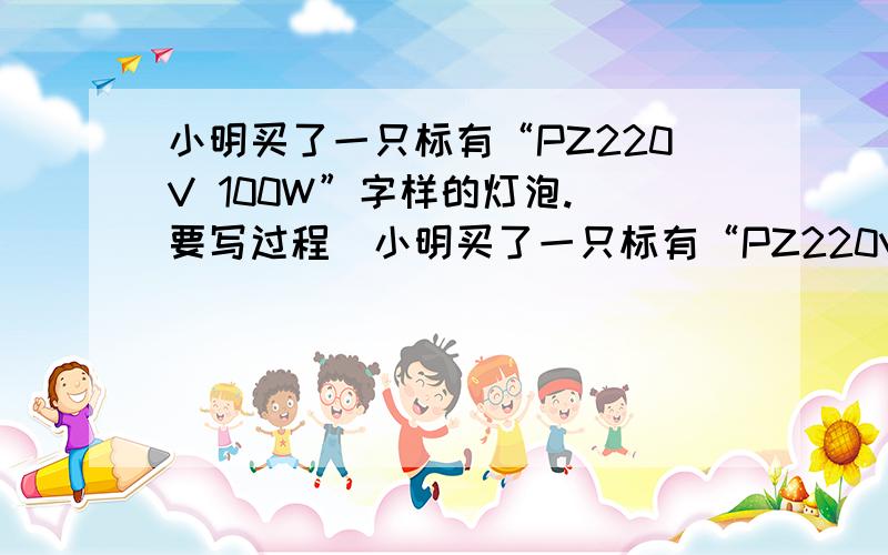 小明买了一只标有“PZ220V 100W”字样的灯泡.(要写过程)小明买了一只标有“PZ220V 100W”字样的灯泡拓展一：该灯正常发光时的电流是多少?,灯泡的电阻是多少?,一度电可供该灯泡发光多少小时?