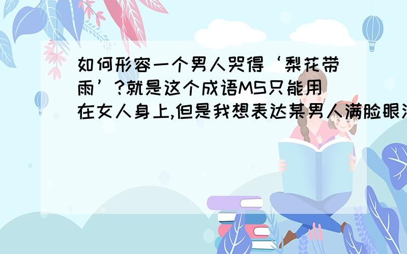 如何形容一个男人哭得‘梨花带雨’?就是这个成语MS只能用在女人身上,但是我想表达某男人满脸眼泪（但是又不想把他写成娘娘腔）于是各位文艺大人请不吝赐教吧~