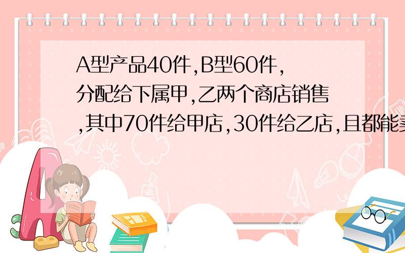 A型产品40件,B型60件,分配给下属甲,乙两个商店销售,其中70件给甲店,30件给乙店,且都能卖完.两店销售这两种产品每件的利润（元）：甲店A型利润200,B型利润170.乙店A型利润160,B型利润150.为了促