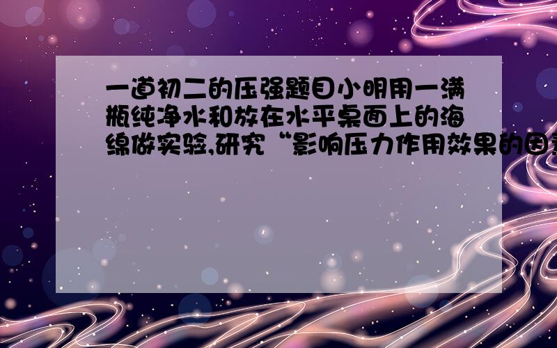 一道初二的压强题目小明用一满瓶纯净水和放在水平桌面上的海绵做实验,研究“影响压力作用效果的因素”,如图16所示．做着做着小明想,一瓶纯净水能产生多大的压强,竟把海绵压陷得那么