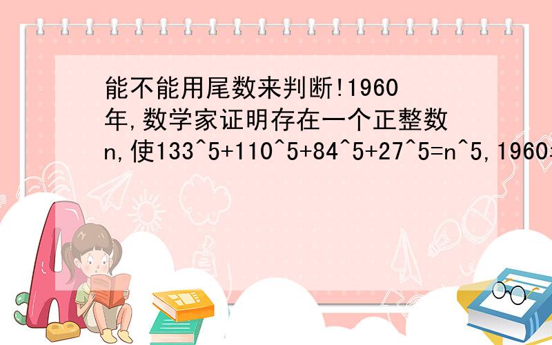 能不能用尾数来判断!1960年,数学家证明存在一个正整数n,使133^5+110^5+84^5+27^5=n^5,1960年,数学家证明存在一个正整数n,使133^5+110^5+84^5+27^5=n^5,推翻了数学家欧拉的一个猜想.求n的值能不能用尾数来