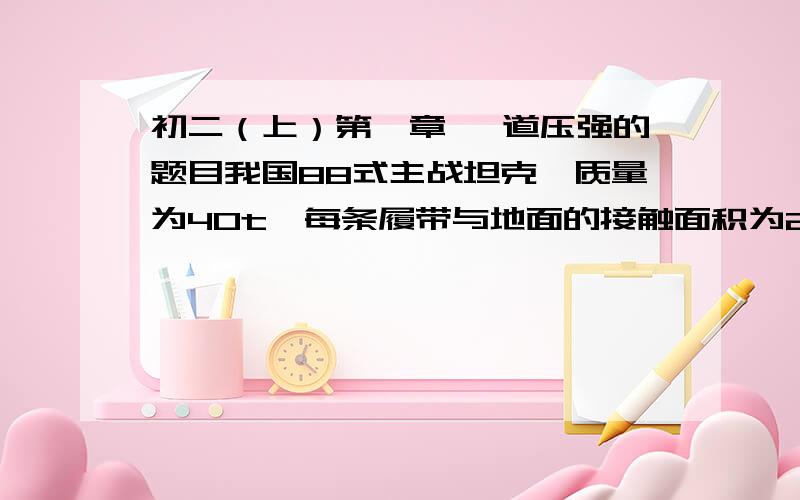 初二（上）第一章 一道压强的题目我国88式主战坦克,质量为40t,每条履带与地面的接触面积为2平方米,该坦克具有潜渡功能（g取10N/千克）.1.若坦克在深5米的河流中潜渡,坦克对水平和床的压