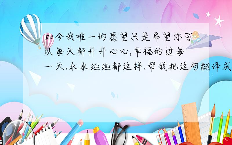 如今我唯一的愿望只是希望你可以每天都开开心心,幸福的过每一天.永永远远都这样.帮我把这句翻译成英文谢谢