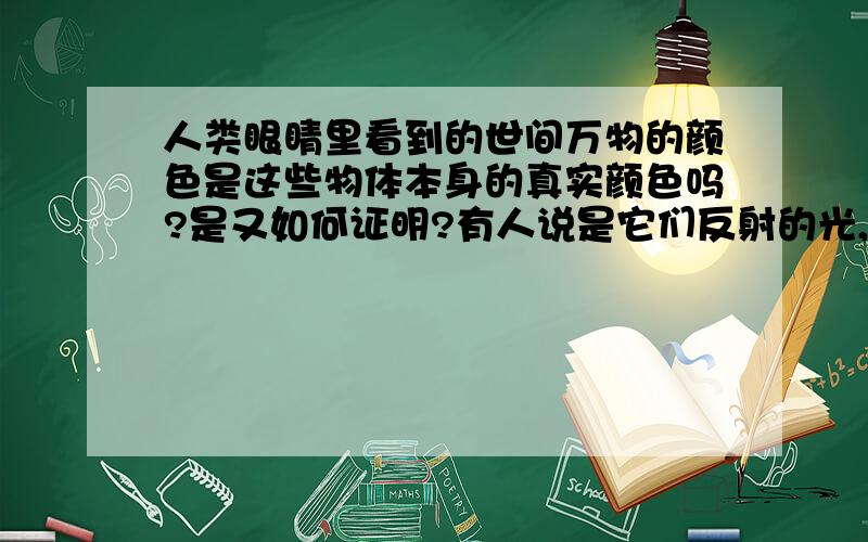 人类眼睛里看到的世间万物的颜色是这些物体本身的真实颜色吗?是又如何证明?有人说是它们反射的光,把它们放在没光的地方,没有光反射,就都是黑的了?难到这些物体都 是黑的?所以颜色,不