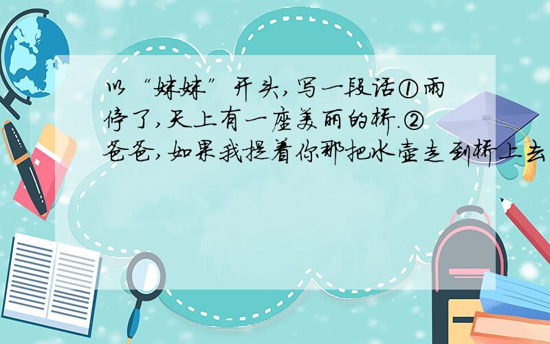 以“妹妹”开头,写一段话①雨停了,天上有一座美丽的桥.②爸爸,如果我提着你那把水壶走到桥上去,把水洒下来,不是我在下雨了么?我把雨洒在山上的果园里,你就不用挑水去浇了,③妈妈,如果