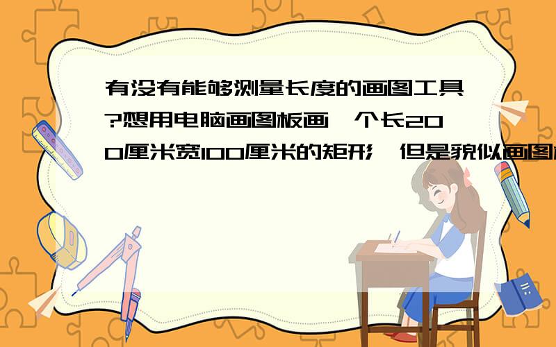 有没有能够测量长度的画图工具?想用电脑画图板画一个长200厘米宽100厘米的矩形,但是貌似画图板没有测量作用··很郁闷~有没有什么画图工具可以在拉线的时候同事显示长度的画图工具请推