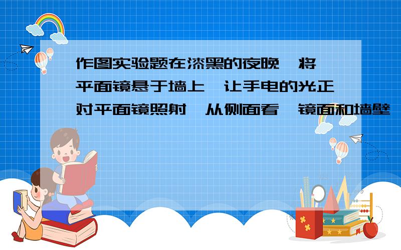 作图实验题在漆黑的夜晚,将一平面镜悬于墙上,让手电的光正对平面镜照射,从侧面看,镜面和墙壁,谁较暗,谁较亮?