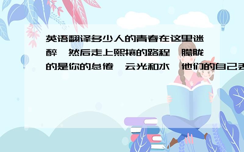 英语翻译多少人的青春在这里迷醉,然后走上熙攘的路程,朦胧的是你的怠倦,云光和水,他们的自己丢失了随着就遗忘,多少次了你的园门开启,你的美繁复,你的心变冷,尽管四季的歌喉唱得多好,