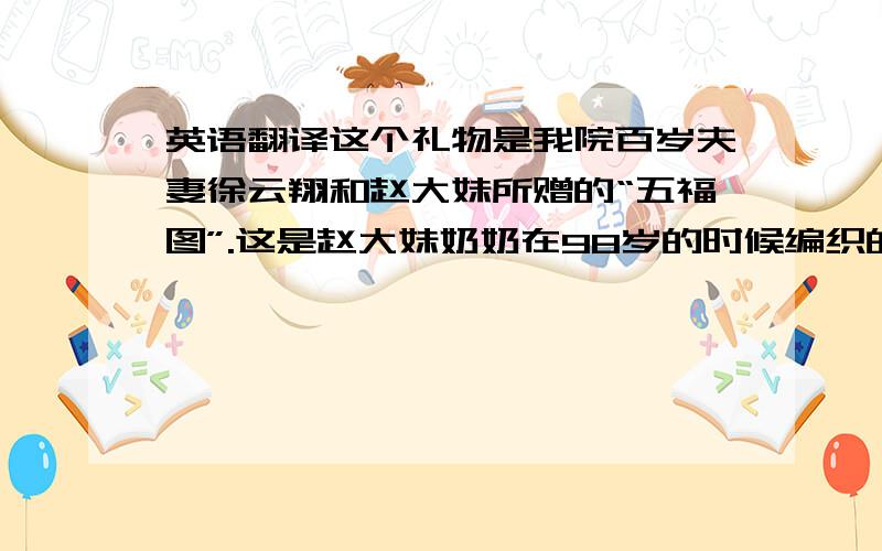 英语翻译这个礼物是我院百岁夫妻徐云翔和赵大妹所赠的“五福图”.这是赵大妹奶奶在98岁的时候编织的,此五福的寓意是长寿、富贵、无病、子孙满堂、善终.