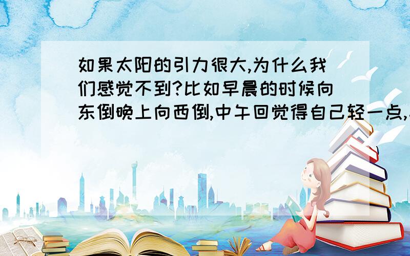 如果太阳的引力很大,为什么我们感觉不到?比如早晨的时候向东倒晚上向西倒,中午回觉得自己轻一点,午夜会觉得重一点?