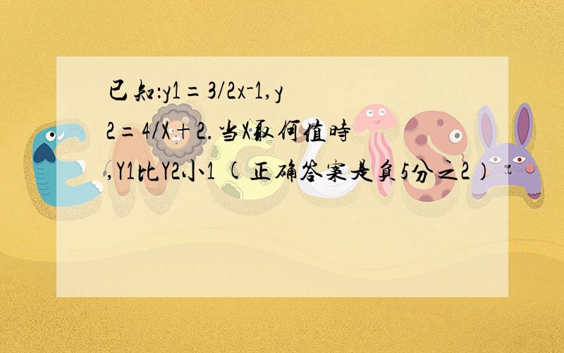 已知：y1=3/2x-1,y2=4/X+2.当X取何值时,Y1比Y2小1 (正确答案是负5分之2）