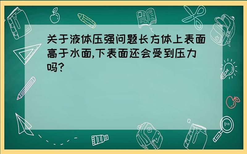 关于液体压强问题长方体上表面高于水面,下表面还会受到压力吗?