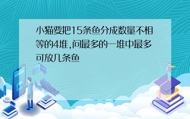 小猫要把15条鱼分成数量不相等的4堆,问最多的一堆中最多可放几条鱼