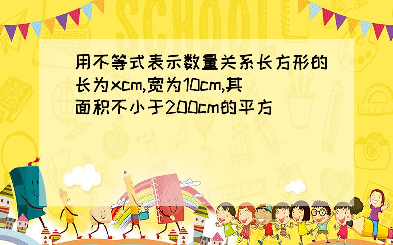 用不等式表示数量关系长方形的长为xcm,宽为10cm,其面积不小于200cm的平方