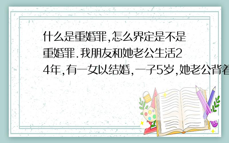 什么是重婚罪,怎么界定是不是重婚罪.我朋友和她老公生活24年,有一女以结婚,一子5岁,她老公背着她在外面和一女孩滚混8年,但是没有生孩子.请问；现在女方提出离婚,男方不给财产,请问,他