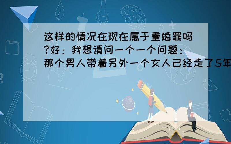 这样的情况在现在属于重婚罪吗?好：我想请问一个一个问题：那个男人带着另外一个女人已经走了5年的时候了,那时候孩子刚一岁多点.他们一直以夫妻的名义在一起生活的.而且现在他和女