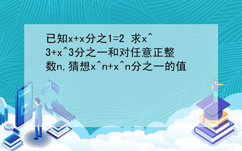 已知x+x分之1=2 求x^3+x^3分之一和对任意正整数n,猜想x^n+x^n分之一的值