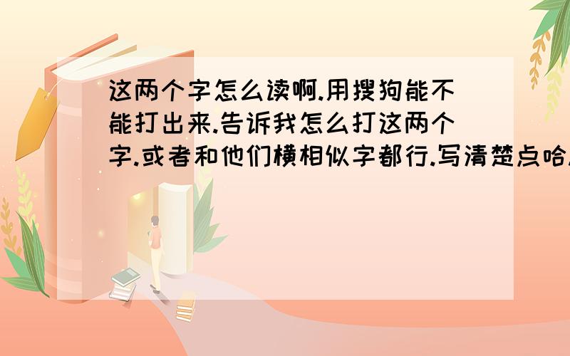 这两个字怎么读啊.用搜狗能不能打出来.告诉我怎么打这两个字.或者和他们横相似字都行.写清楚点哈.