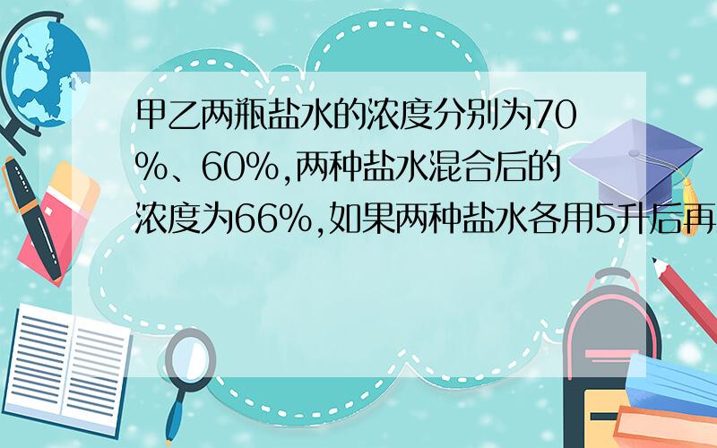 甲乙两瓶盐水的浓度分别为70%、60%,两种盐水混合后的浓度为66%,如果两种盐水各用5升后再混合,浓度66.25问原来甲乙各有多少升盐水?