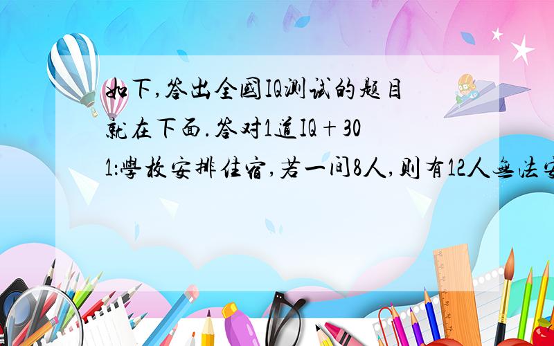 如下,答出全国IQ测试的题目就在下面.答对1道IQ+301：学校安排住宿,若一间8人,则有12人无法安排；若一间9人,则有2见空房.这个学校的住宿生有多少人?有多少房间?2：一篇文章,小宝50分钟打完,