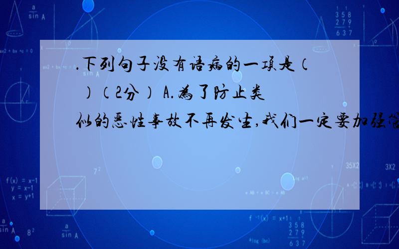 ．下列句子没有语病的一项是（ ）（2分） A.为了防止类似的恶性事故不再发生,我们一定要加强管理,采取严密的防范措施.B.为了搞好工作,我们要广泛征求、虚心接受群众意见.C.经过老师和