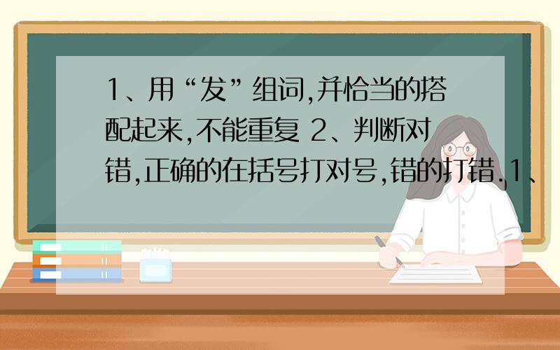 1、用“发”组词,并恰当的搭配起来,不能重复 2、判断对错,正确的在括号打对号,错的打错.1、（）作用 （）冲锋 （）创造 （）生产 （）事故 （）群众 （）文章2、副、朴、聚、肃、禄 这