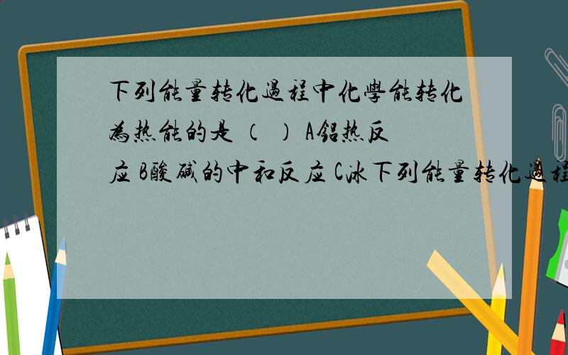 下列能量转化过程中化学能转化为热能的是 （ ） A铝热反应 B酸碱的中和反应 C冰下列能量转化过程中化学能转化为热能的是 （ ） A铝热反应 B酸碱的中和反应 C冰雪融化 D绿色植物的光合作