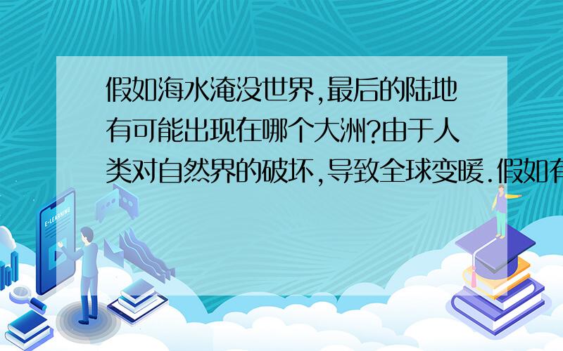 假如海水淹没世界,最后的陆地有可能出现在哪个大洲?由于人类对自然界的破坏,导致全球变暖.假如有一天海水把世界上大部分陆地淹没了,仅存的人类寻找最后的陆地.你认为最后的陆地最有