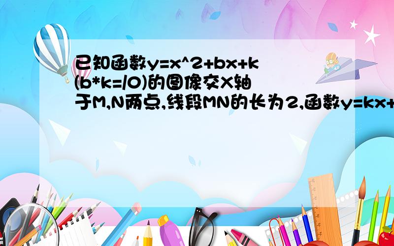 已知函数y=x^2+bx+k(b*k=/0)的图像交X轴于M,N两点,线段MN的长为2,函数y=kx+b的图像经过线段MN的中点,分别求此二函数的解释式答案里写MN绝对值为2,这里的2是二次函数X1+X2的吗还是X1*X2的有些搞不明