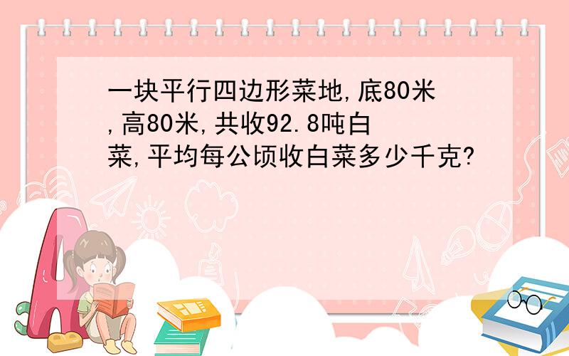 一块平行四边形菜地,底80米,高80米,共收92.8吨白菜,平均每公顷收白菜多少千克?