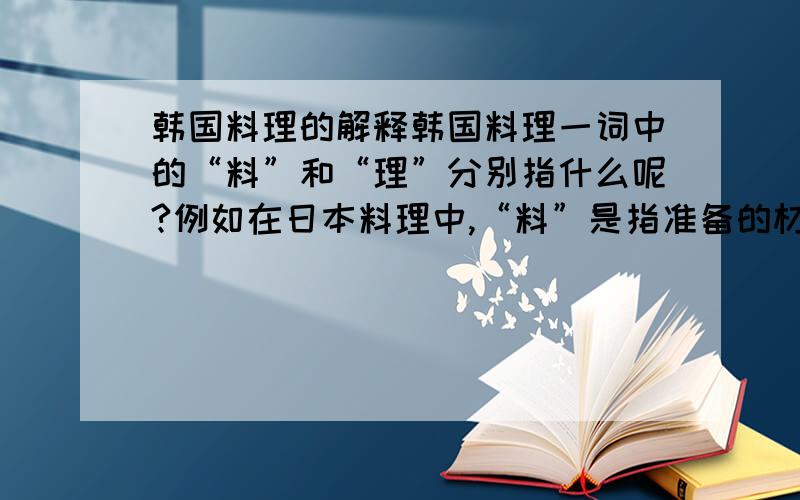 韩国料理的解释韩国料理一词中的“料”和“理”分别指什么呢?例如在日本料理中,“料”是指准备的材料,“理”是指烹饪的技巧.“料理”在日文中的意思是菜肴.据说,在韩国料理一词中的