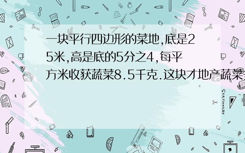 一块平行四边形的菜地,底是25米,高是底的5分之4,每平方米收获蔬菜8.5千克.这块才地产蔬菜多少千克?