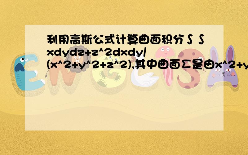 利用高斯公式计算曲面积分∫∫xdydz+z^2dxdy/(x^2+y^2+z^2),其中曲面∑是由x^2+y^2=R^2及z=R,z=-R所围成希望用高斯公式,