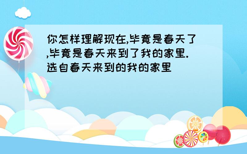 你怎样理解现在,毕竟是春天了,毕竟是春天来到了我的家里.选自春天来到的我的家里