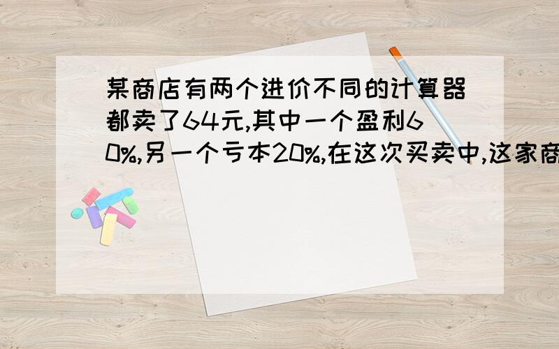 某商店有两个进价不同的计算器都卖了64元,其中一个盈利60%,另一个亏本20%,在这次买卖中,这家商店是盈利还是亏损?如果是盈利,盈利多少元?如果是亏损,亏损多少元?