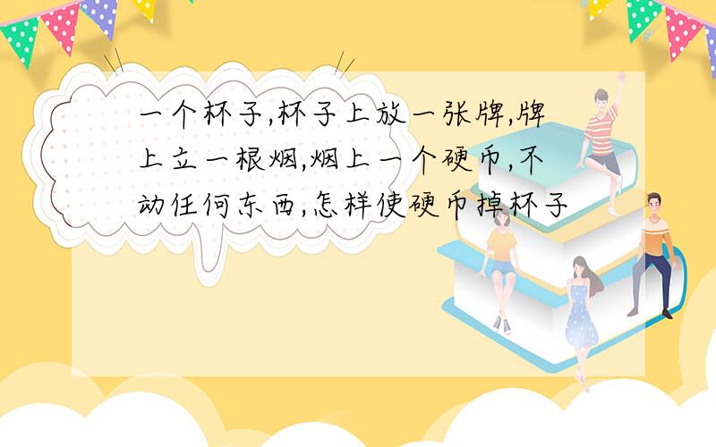 一个杯子,杯子上放一张牌,牌上立一根烟,烟上一个硬币,不动任何东西,怎样使硬币掉杯子